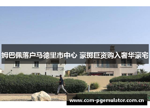 姆巴佩落户马德里市中心 豪掷巨资购入奢华豪宅 姆巴佩落户马德里市中心 豪掷巨资购入奢华豪宅