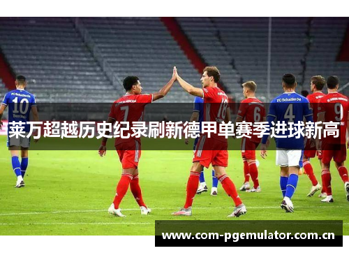 莱万超越历史纪录刷新德甲单赛季进球新高 莱万超越历史纪录刷新德甲单赛季进球新高